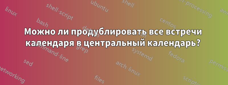 Можно ли продублировать все встречи календаря в центральный календарь?