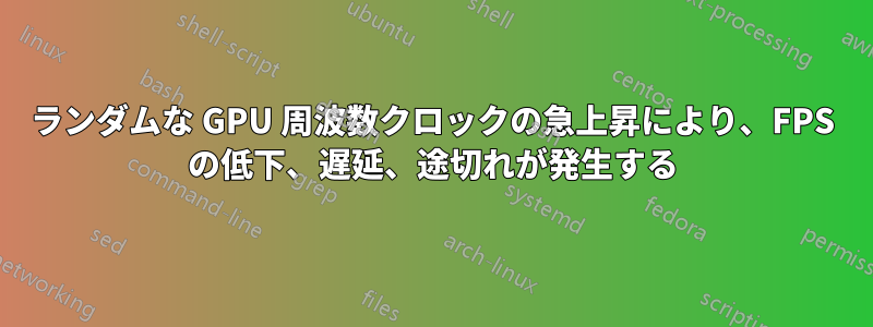 ランダムな GPU 周波数クロックの急上昇により、FPS の低下、遅延、途切れが発生する