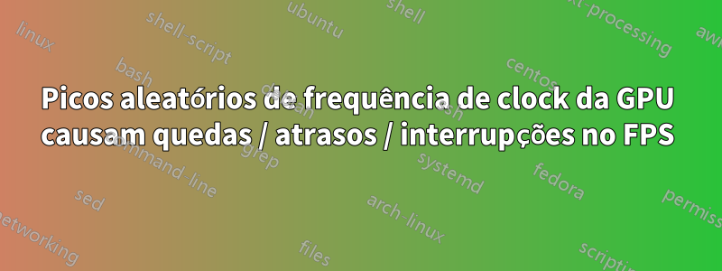 Picos aleatórios de frequência de clock da GPU causam quedas / atrasos / interrupções no FPS