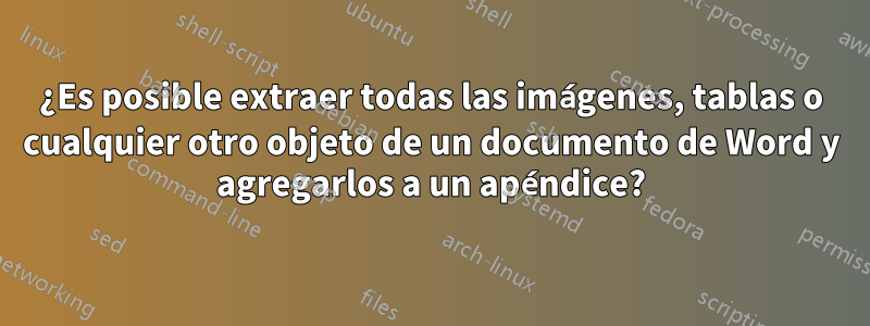 ¿Es posible extraer todas las imágenes, tablas o cualquier otro objeto de un documento de Word y agregarlos a un apéndice?