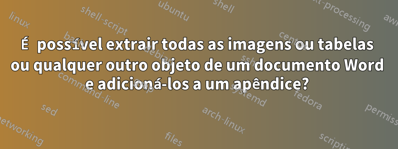 É possível extrair todas as imagens ou tabelas ou qualquer outro objeto de um documento Word e adicioná-los a um apêndice?