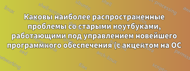 Каковы наиболее распространенные проблемы со старыми ноутбуками, работающими под управлением новейшего программного обеспечения (с акцентом на ОС)