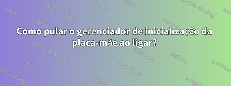 Como pular o gerenciador de inicialização da placa-mãe ao ligar?