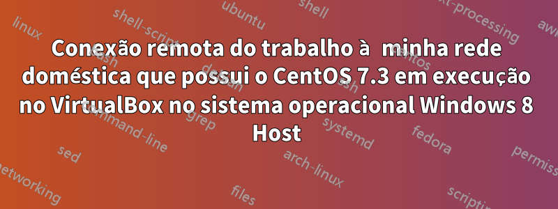 Conexão remota do trabalho à minha rede doméstica que possui o CentOS 7.3 em execução no VirtualBox no sistema operacional Windows 8 Host