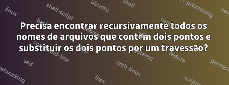 Precisa encontrar recursivamente todos os nomes de arquivos que contêm dois pontos e substituir os dois pontos por um travessão?