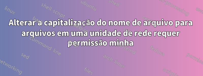 Alterar a capitalização do nome de arquivo para arquivos em uma unidade de rede requer permissão minha