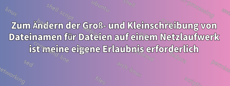 Zum Ändern der Groß- und Kleinschreibung von Dateinamen für Dateien auf einem Netzlaufwerk ist meine eigene Erlaubnis erforderlich