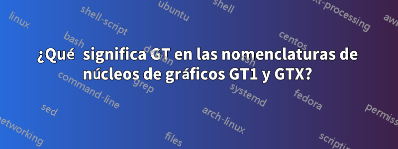 ¿Qué significa GT en las nomenclaturas de núcleos de gráficos GT1 y GTX?