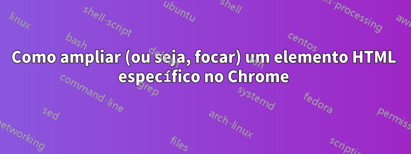 Como ampliar (ou seja, focar) um elemento HTML específico no Chrome