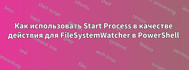 Как использовать Start Process в качестве действия для FileSystemWatcher в PowerShell