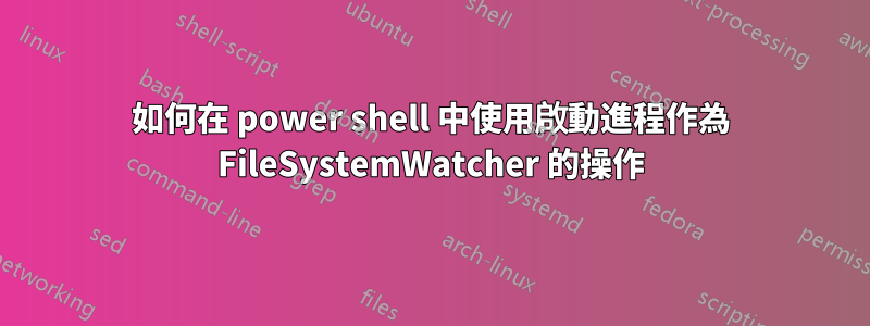 如何在 power shell 中使用啟動進程作為 FileSystemWatcher 的操作