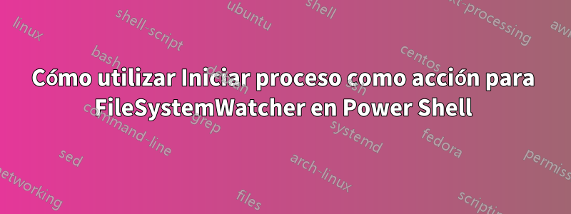 Cómo utilizar Iniciar proceso como acción para FileSystemWatcher en Power Shell