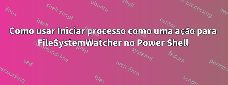 Como usar Iniciar processo como uma ação para FileSystemWatcher no Power Shell