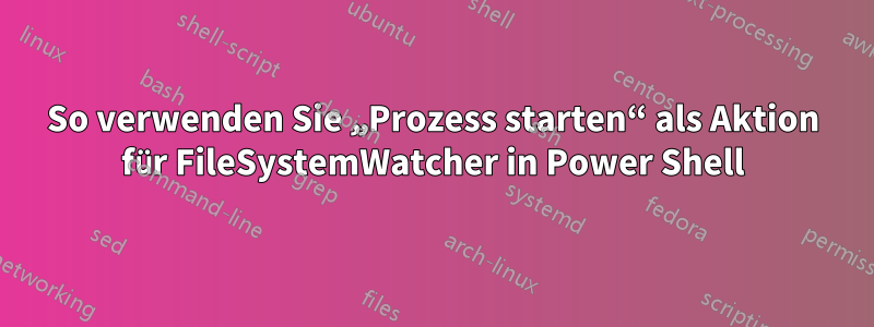 So verwenden Sie „Prozess starten“ als Aktion für FileSystemWatcher in Power Shell