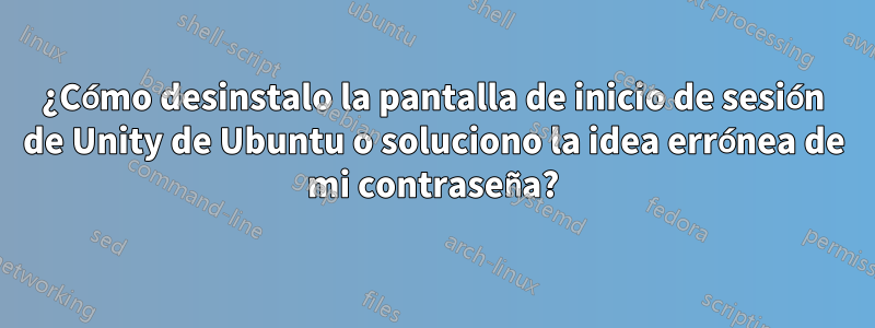 ¿Cómo desinstalo la pantalla de inicio de sesión de Unity de Ubuntu o soluciono la idea errónea de mi contraseña?