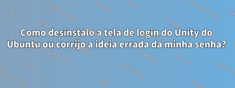 Como desinstalo a tela de login do Unity do Ubuntu ou corrijo a ideia errada da minha senha?