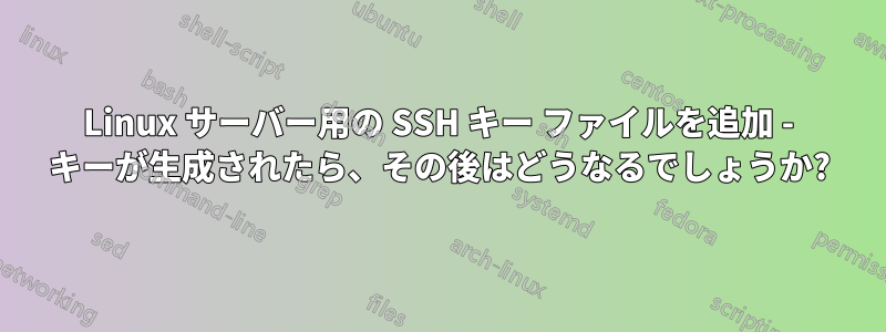 Linux サーバー用の SSH キー ファイルを追加 - キーが生成されたら、その後はどうなるでしょうか?