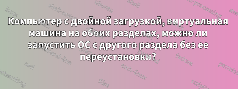 Компьютер с двойной загрузкой, виртуальная машина на обоих разделах, можно ли запустить ОС с другого раздела без ее переустановки?