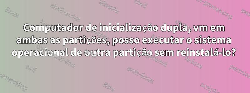 Computador de inicialização dupla, vm em ambas as partições, posso executar o sistema operacional de outra partição sem reinstalá-lo?