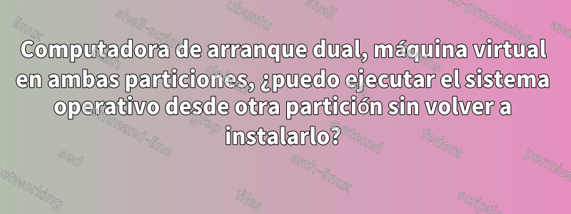 Computadora de arranque dual, máquina virtual en ambas particiones, ¿puedo ejecutar el sistema operativo desde otra partición sin volver a instalarlo?