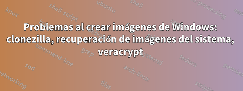 Problemas al crear imágenes de Windows: clonezilla, recuperación de imágenes del sistema, veracrypt