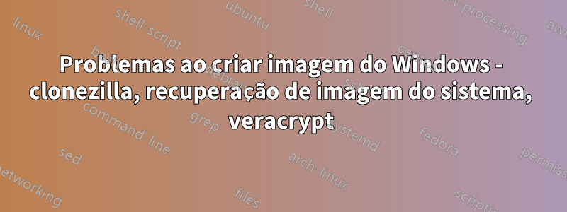 Problemas ao criar imagem do Windows - clonezilla, recuperação de imagem do sistema, veracrypt