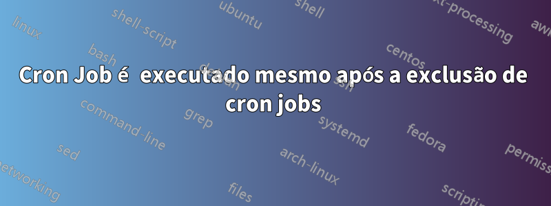 Cron Job é executado mesmo após a exclusão de cron jobs