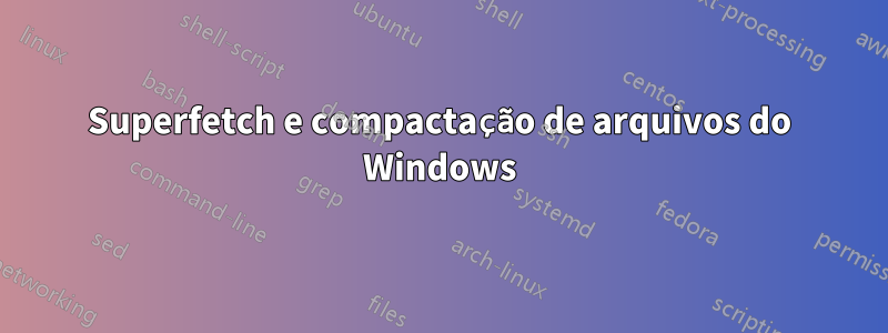 Superfetch e compactação de arquivos do Windows