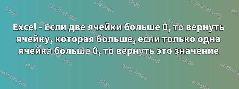 Excel - Если две ячейки больше 0, то вернуть ячейку, которая больше, если только одна ячейка больше 0, то вернуть это значение