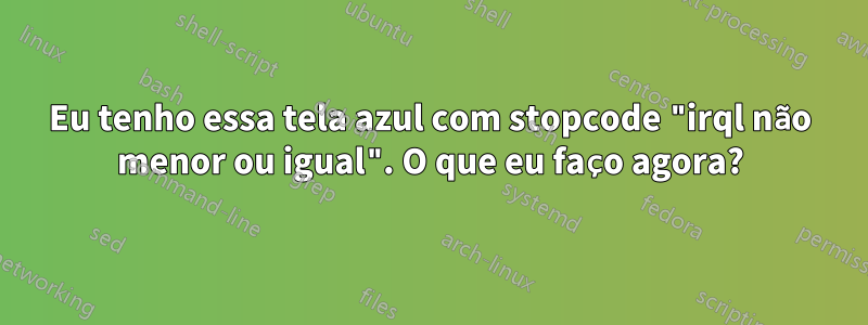 Eu tenho essa tela azul com stopcode "irql não menor ou igual". O que eu faço agora?