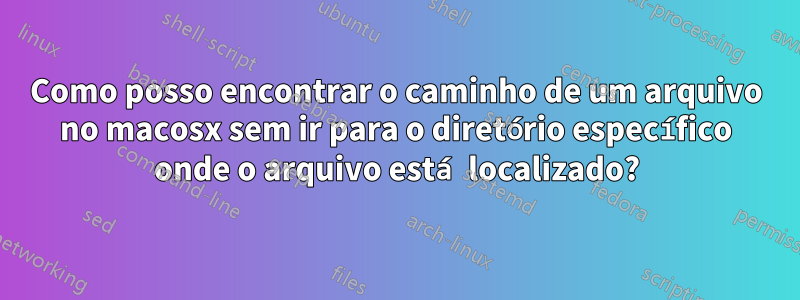 Como posso encontrar o caminho de um arquivo no macosx sem ir para o diretório específico onde o arquivo está localizado?