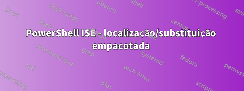 PowerShell ISE - localização/substituição empacotada