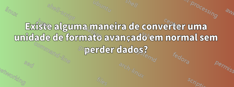 Existe alguma maneira de converter uma unidade de formato avançado em normal sem perder dados?