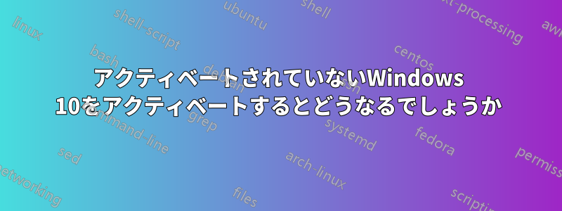 アクティベートされていないWindows 10をアクティベートするとどうなるでしょうか