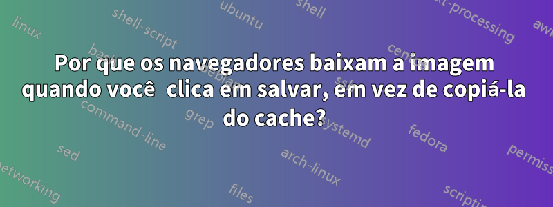 Por que os navegadores baixam a imagem quando você clica em salvar, em vez de copiá-la do cache?