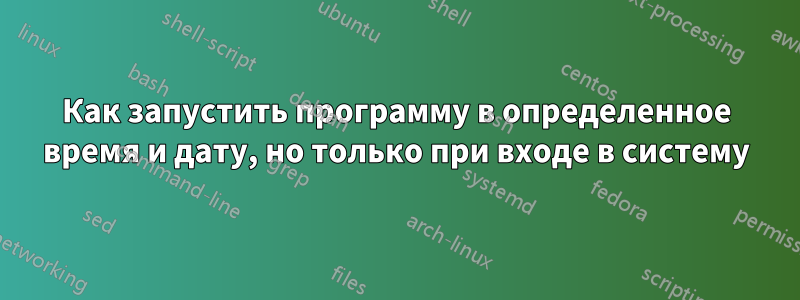 Как запустить программу в определенное время и дату, но только при входе в систему