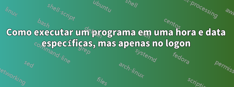 Como executar um programa em uma hora e data específicas, mas apenas no logon