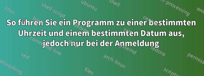 So führen Sie ein Programm zu einer bestimmten Uhrzeit und einem bestimmten Datum aus, jedoch nur bei der Anmeldung