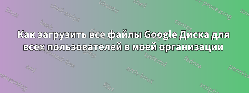 Как загрузить все файлы Google Диска для всех пользователей в моей организации