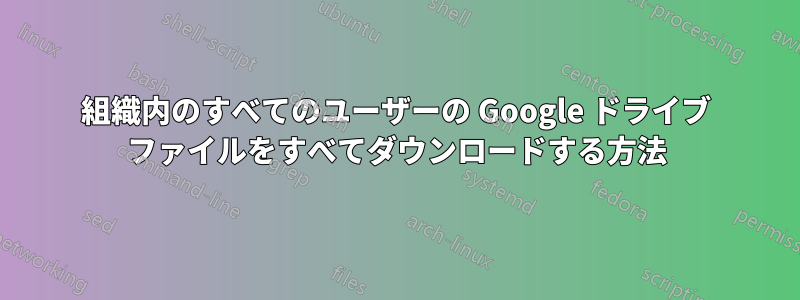 組織内のすべてのユーザーの Google ドライブ ファイルをすべてダウンロードする方法