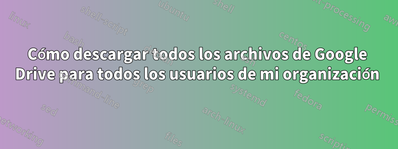 Cómo descargar todos los archivos de Google Drive para todos los usuarios de mi organización