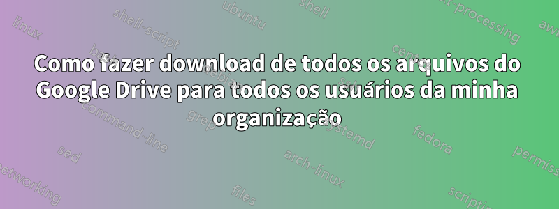 Como fazer download de todos os arquivos do Google Drive para todos os usuários da minha organização