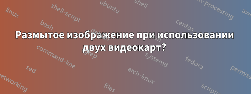 Размытое изображение при использовании двух видеокарт?