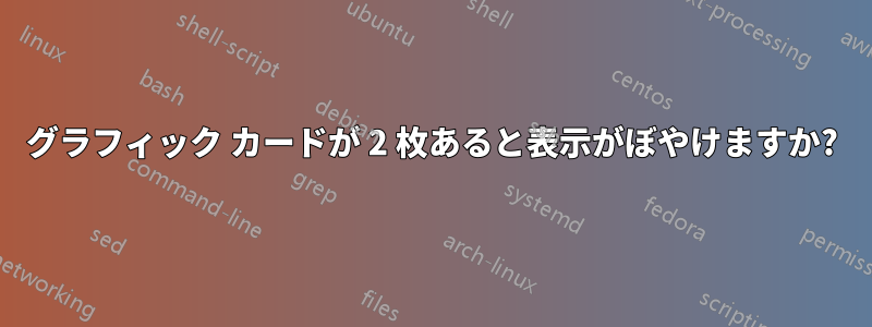 グラフィック カードが 2 枚あると表示がぼやけますか?