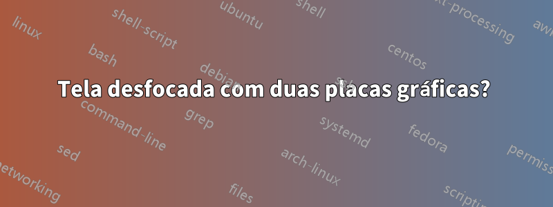 Tela desfocada com duas placas gráficas?