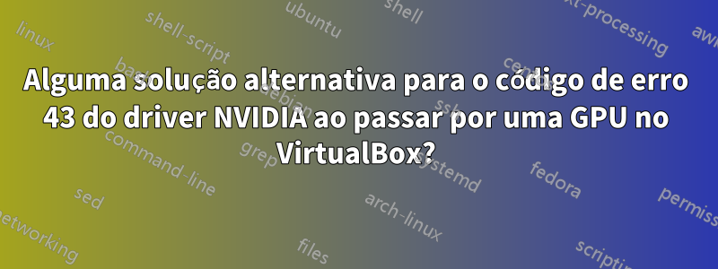 Alguma solução alternativa para o código de erro 43 do driver NVIDIA ao passar por uma GPU no VirtualBox?