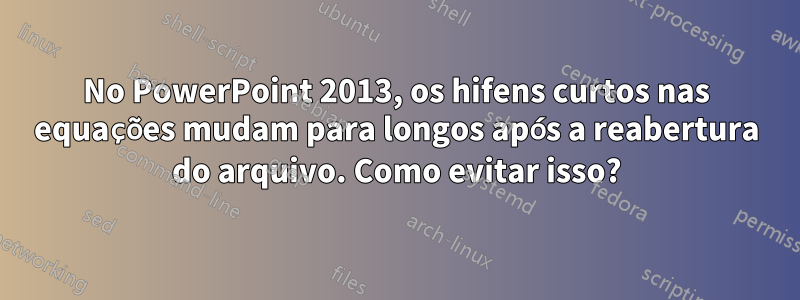 No PowerPoint 2013, os hifens curtos nas equações mudam para longos após a reabertura do arquivo. Como evitar isso?