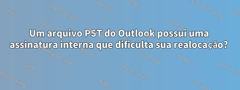 Um arquivo PST do Outlook possui uma assinatura interna que dificulta sua realocação?