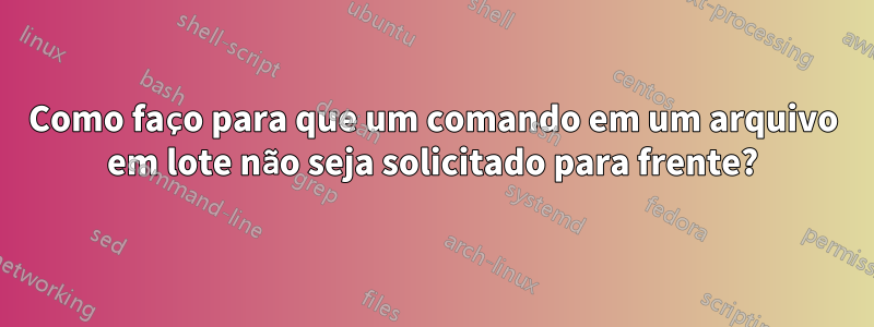 Como faço para que um comando em um arquivo em lote não seja solicitado para frente?