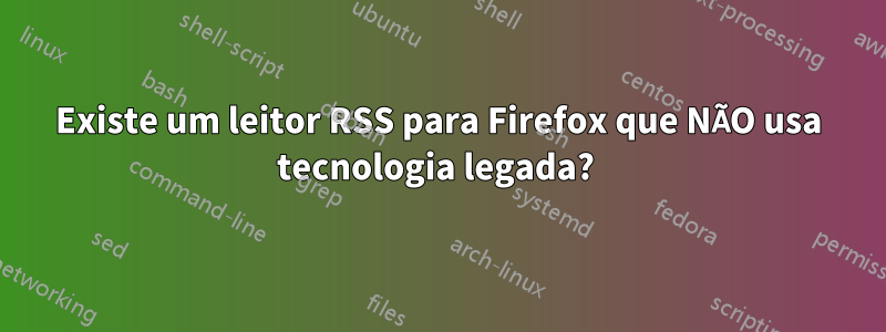 Existe um leitor RSS para Firefox que NÃO usa tecnologia legada? 